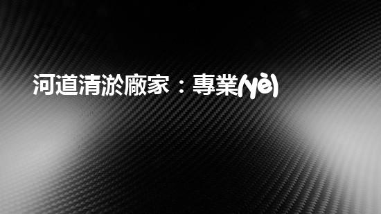 河道清淤廠家：專業(yè)設備，高效管理水環(huán)境